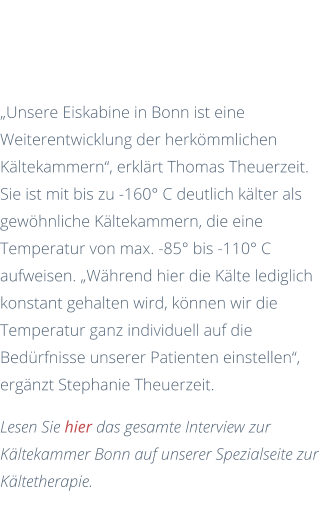 Im Gespräch mit den Kälteexperten  „Unsere Eiskabine in Bonn ist eine Weiterentwicklung der herkömmlichen Kältekammern“, erklärt Thomas Theuerzeit. Sie ist mit bis zu -160° C deutlich kälter als gewöhnliche Kältekammern, die eine Temperatur von max. -85° bis -110° C aufweisen. „Während hier die Kälte lediglich konstant gehalten wird, können wir die Temperatur ganz individuell auf die Bedürfnisse unserer Patienten einstellen“, ergänzt Stephanie Theuerzeit. Lesen Sie hier das gesamte Interview zur Kältekammer Bonn auf unserer Spezialseite zur Kältetherapie.